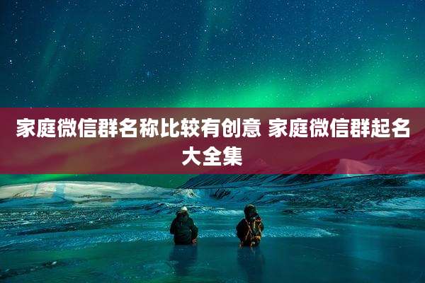 家庭微信群名称比较有创意 家庭微信群起名大全集