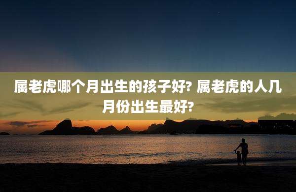 属老虎哪个月出生的孩子好? 属老虎的人几月份出生最好?