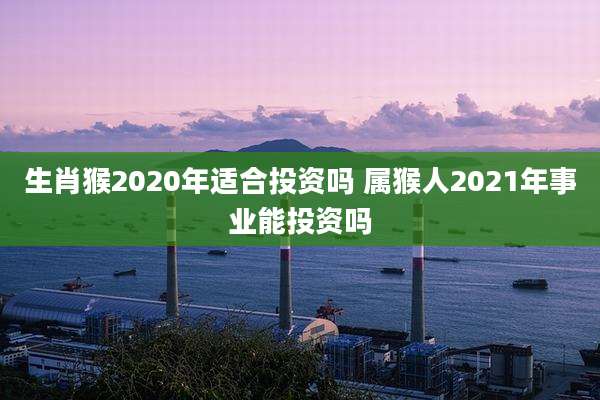 生肖猴2020年适合投资吗 属猴人2021年事业能投资吗