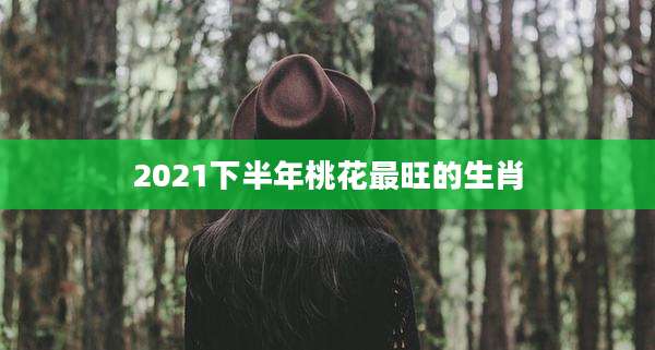 2021下半年桃花最旺的生肖