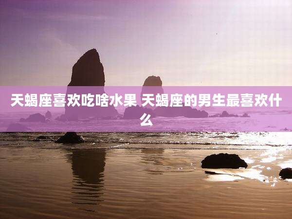天蝎座喜欢吃啥水果 天蝎座的男生最喜欢什么