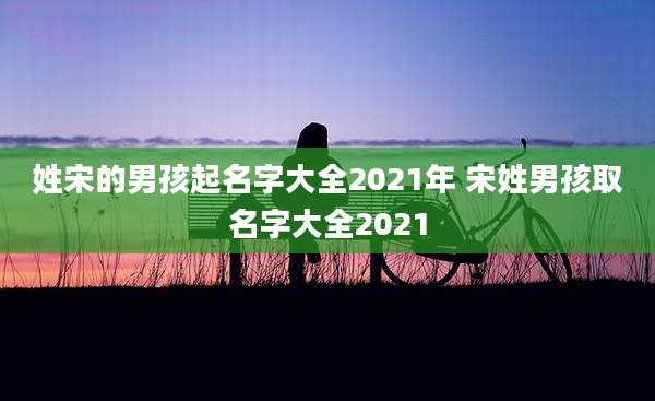 姓宋的男孩起名字大全2021年 宋姓男孩取名字大全2021