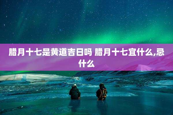 腊月十七是黄道吉日吗 腊月十七宜什么,忌什么