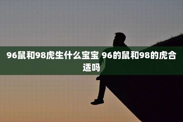 96鼠和98虎生什么宝宝 96的鼠和98的虎合适吗