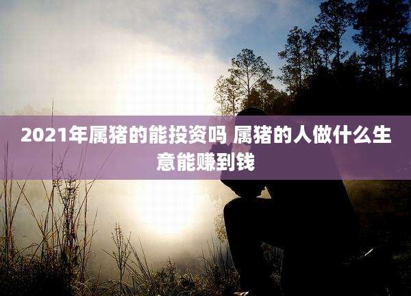 2021年属猪的能投资吗 属猪的人做什么生意能赚到钱