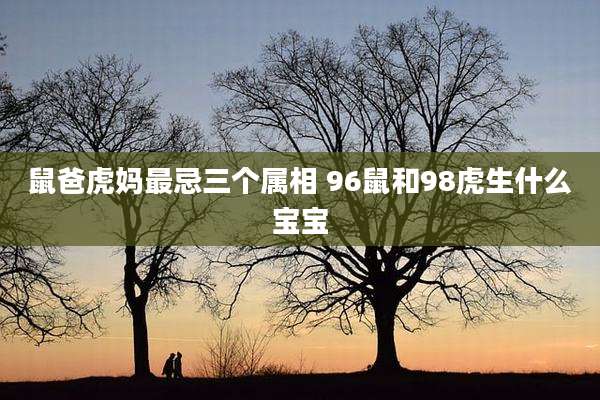 鼠爸虎妈最忌三个属相 96鼠和98虎生什么宝宝