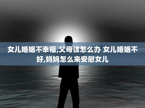 女儿婚姻不幸福,父母该怎么办 女儿婚姻不好,妈妈怎么来安慰女儿