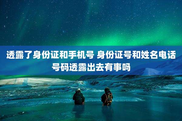 透露了身份证和手机号 身份证号和姓名电话号码透露出去有事吗