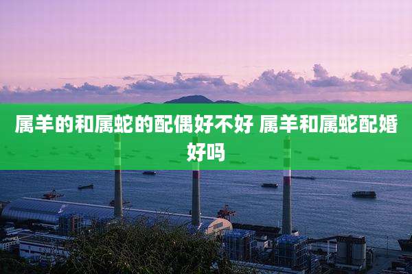 属羊的和属蛇的配偶好不好 属羊和属蛇配婚好吗