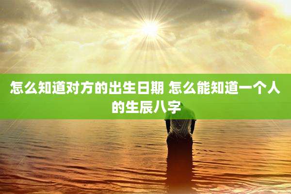 怎么知道对方的出生日期 怎么能知道一个人的生辰八字