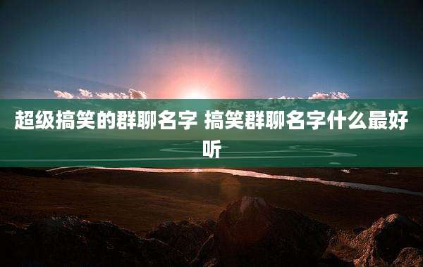 超级搞笑的群聊名字 搞笑群聊名字什么最好听