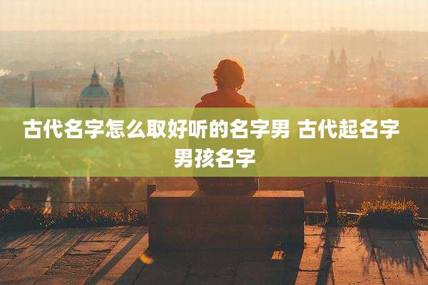 古代名字怎么取好听的名字男 古代起名字 男孩名字