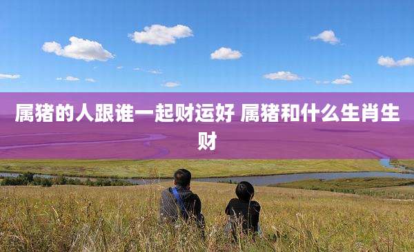 属猪的人跟谁一起财运好 属猪和什么生肖生财