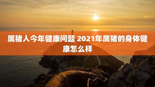 属猪人今年健康问题 2021年属猪的身体健康怎么样