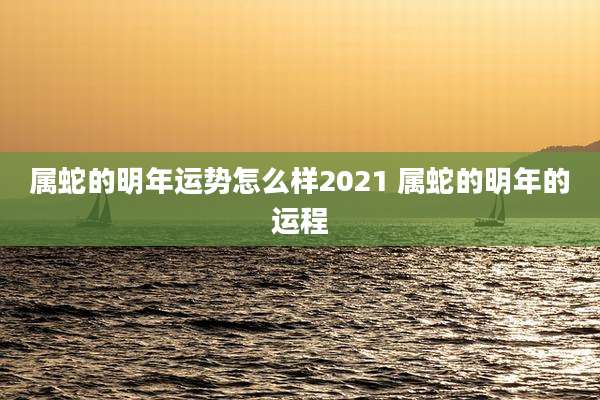 属蛇的明年运势怎么样2021 属蛇的明年的运程