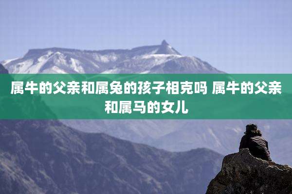 属牛的父亲和属兔的孩子相克吗 属牛的父亲和属马的女儿