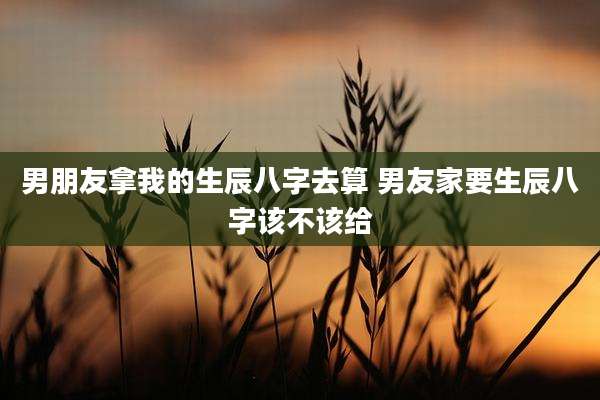 男朋友拿我的生辰八字去算 男友家要生辰八字该不该给