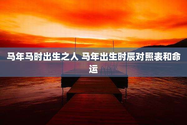 马年马时出生之人 马年出生时辰对照表和命运