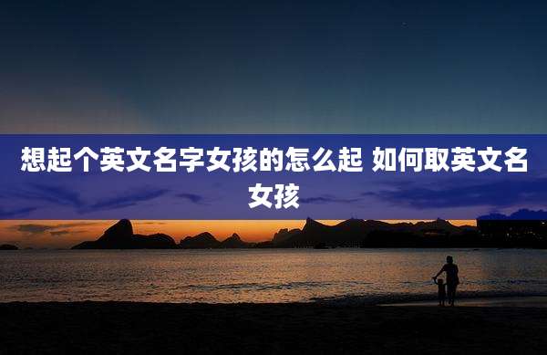 想起个英文名字女孩的怎么起 如何取英文名女孩
