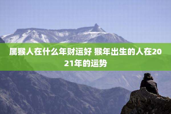 属猴人在什么年财运好 猴年出生的人在2021年的运势