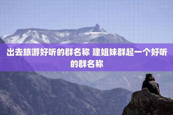 出去旅游好听的群名称 建姐妹群起一个好听的群名称