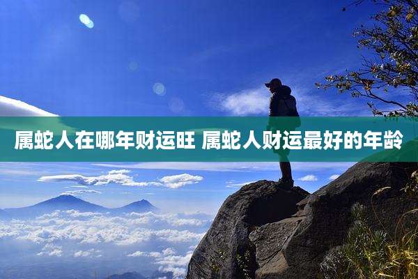 属蛇人在哪年财运旺 属蛇人财运最好的年龄