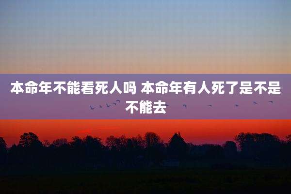 本命年不能看死人吗 本命年有人死了是不是不能去