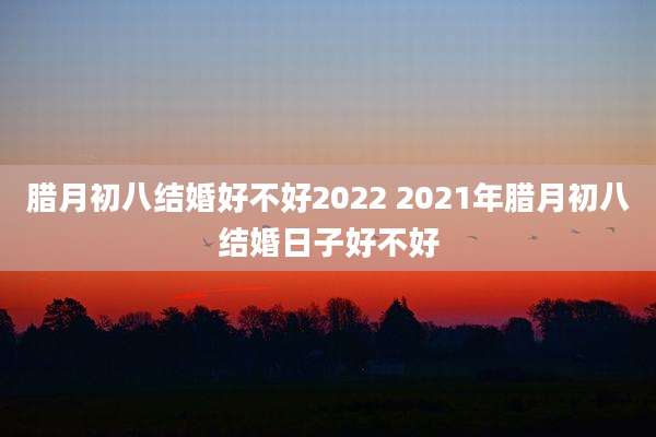 腊月初八结婚好不好2022 2021年腊月初八结婚日子好不好