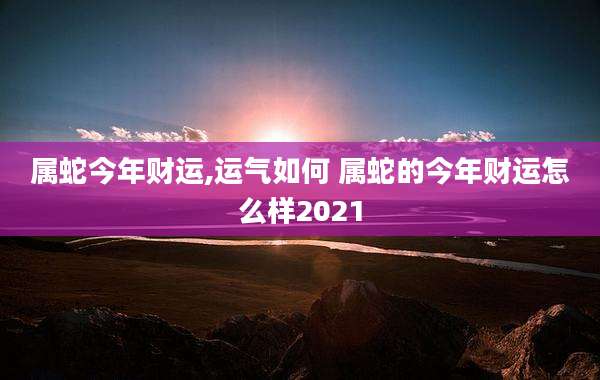 属蛇今年财运,运气如何 属蛇的今年财运怎么样2021
