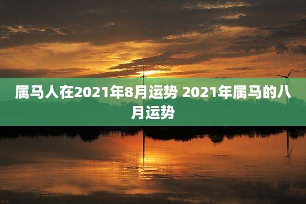 属马人在2021年8月运势 2021年属马的八月运势