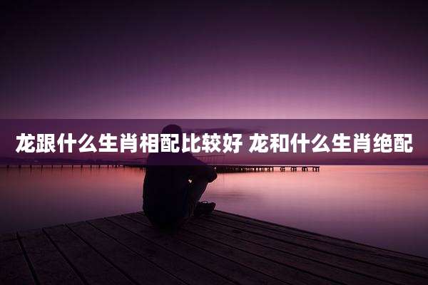 龙跟什么生肖相配比较好 龙和什么生肖绝配