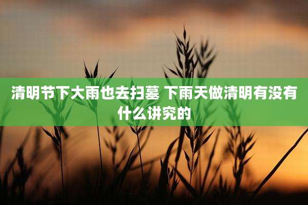 清明节下大雨也去扫墓 下雨天做清明有没有什么讲究的