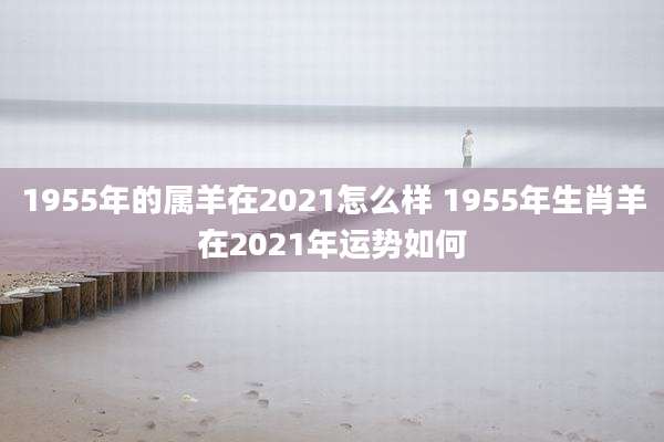 1955年的属羊在2021怎么样 1955年生肖羊在2021年运势如何