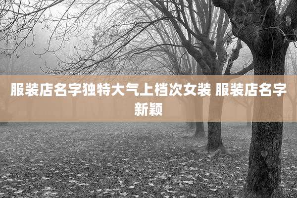 服装店名字独特大气上档次女装 服装店名字新颖