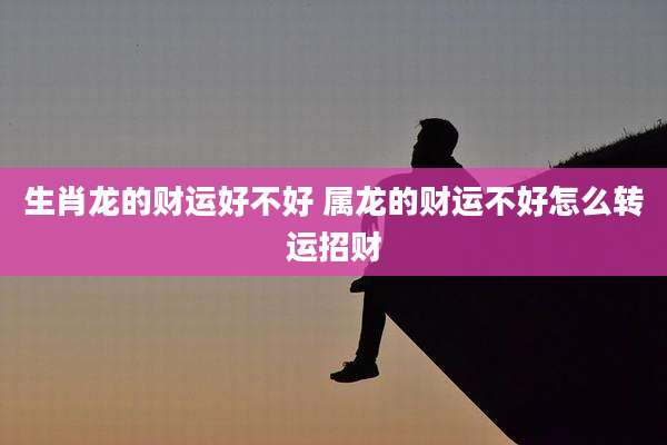 生肖龙的财运好不好 属龙的财运不好怎么转运招财