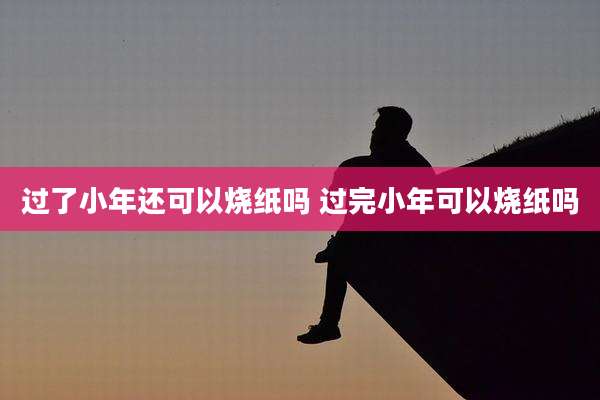 过了小年还可以烧纸吗 过完小年可以烧纸吗