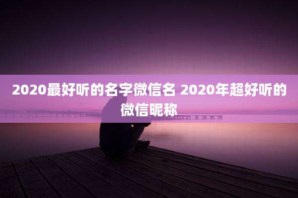 2020最好听的名字微信名 2020年超好听的微信昵称