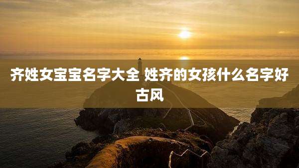 齐姓女宝宝名字大全 姓齐的女孩什么名字好古风