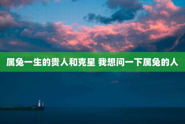属兔一生的贵人和克星 我想问一下属兔的人