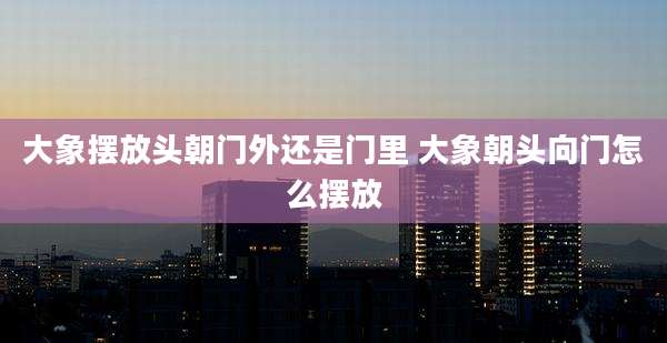 大象摆放头朝门外还是门里 大象朝头向门怎么摆放