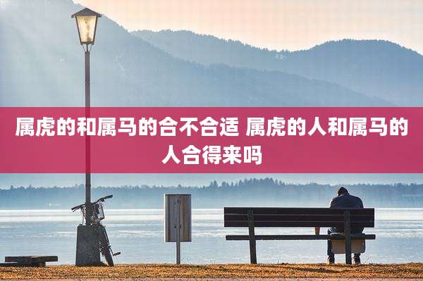 属虎的和属马的合不合适 属虎的人和属马的人合得来吗