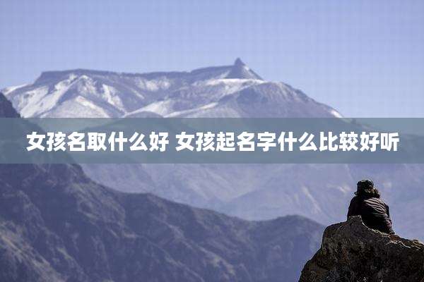 女孩名取什么好 女孩起名字什么比较好听