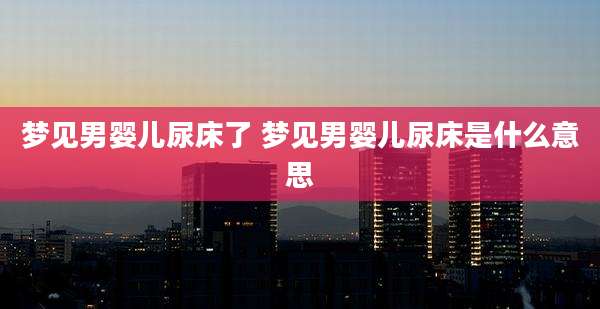梦见男婴儿尿床了 梦见男婴儿尿床是什么意思