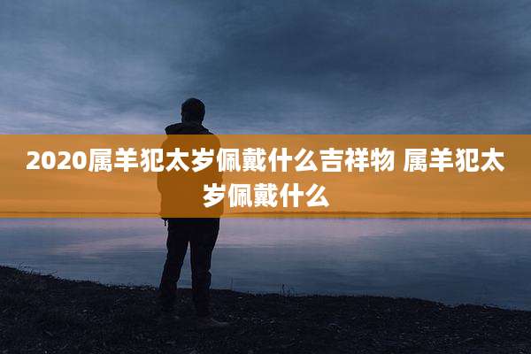 2020属羊犯太岁佩戴什么吉祥物 属羊犯太岁佩戴什么
