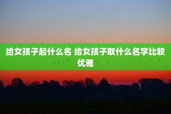 给女孩子起什么名 给女孩子取什么名字比较优雅