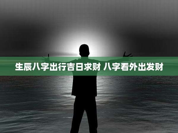 生辰八字出行吉日求财 八字看外出发财