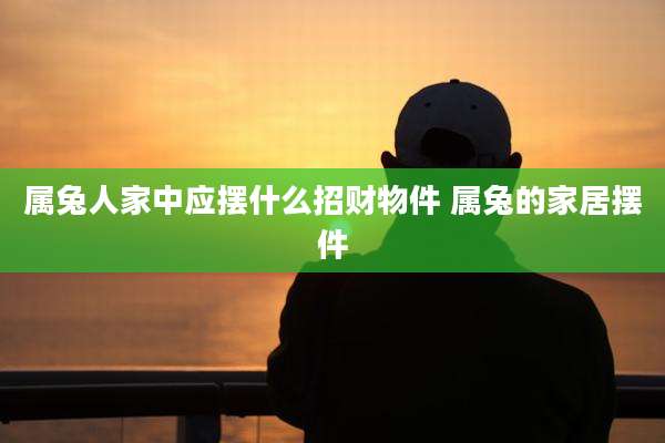 属兔人家中应摆什么招财物件 属兔的家居摆件