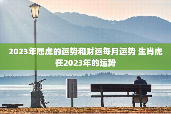 2023年属虎的运势和财运每月运势 生肖虎在2023年的运势