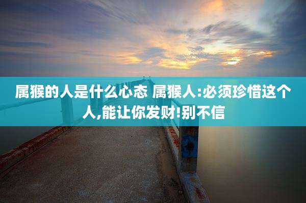 属猴的人是什么心态 属猴人:必须珍惜这个人,能让你发财!别不信