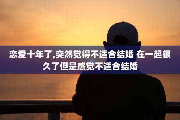 恋爱十年了,突然觉得不适合结婚 在一起很久了但是感觉不适合结婚